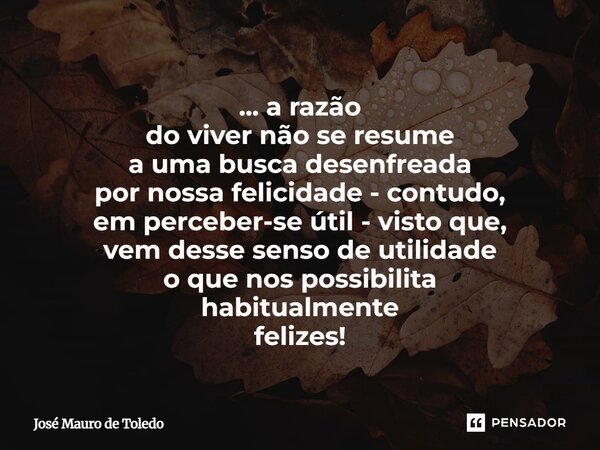 ... a razão do viver não se resume a uma busca desenfreada por nossa felicidade - contudo, em perceber-se útil - visto que, vem desse senso de utilidade o que ... Frase de José Mauro de Toledo.