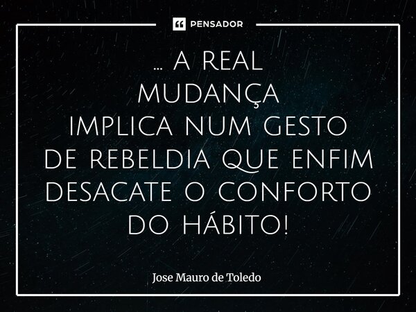 ⁠... a real mudança implicanum gesto de rebeldia que enfim desacate o conforto dohábito!... Frase de José Mauro de Toledo.