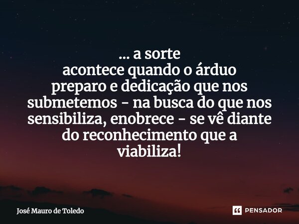 ⁠... a sorte acontece quando o árduo preparo e dedicação que nos submetemos - na buscado que nos sensibiliza,enobrece - se vê diante doreconhecimento que a viab... Frase de José Mauro de Toledo.