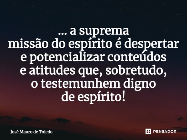 ⁠... a suprema missão do espírito é despertar e potencializar conteúdos e atitudes que, sobretudo, o testemunhem digno de espírito!... Frase de José Mauro de Toledo.