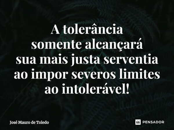 ⁠A tolerância somente alcançará sua mais justa serventia ao impor severos limites ao intolerável!... Frase de José Mauro de Toledo.