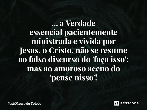 ⁠... a Verdade essencial pacientemente ministrada e vivida por Jesus,o Cristo,não seresume ao falso discurso do 'faça isso'; mas aoamorosoaceno do 'pense nisso'... Frase de José Mauro de Toledo.