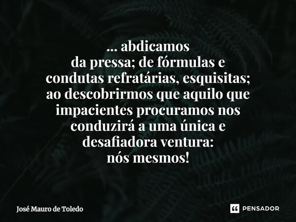 ⁠... abdicamos da pressa; de fórmulas e condutas refratárias, esquisitas; ao descobrirmos que aquiloque impacientes procuramos nos conduzirá a uma única e desaf... Frase de José Mauro de Toledo.