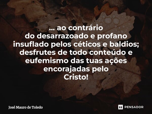 ⁠... ao contrário do desarrazoado e profano insuflado pelos céticos e baldios; desfrutes de todo conteúdo e eufemismodas tuas ações encorajadas pelo Cristo!... Frase de José Mauro de Toledo.