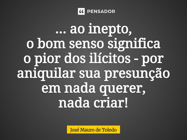 ⁠... aoinepto, o bom senso significa o pior dos ilícitos - por aniquilar sua presunção em nada querer, nada criar!... Frase de José Mauro de Toledo.