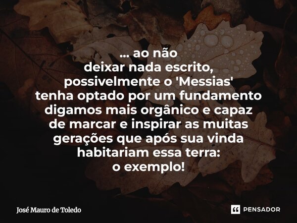 ... ao não deixarnada escrito, possivelmente o 'Messias' tenha optado por um fundamento digamos maisorgânicoe capaz de marcar e inspiraras muitas geraçõesque a... Frase de José Mauro de Toledo.
