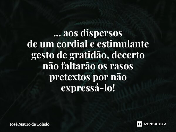 ⁠... aos dispersos de um cordial e estimulante gesto de gratidão,decerto não faltarão os rasos pretextospor não expressá-lo!... Frase de José Mauro de Toledo.