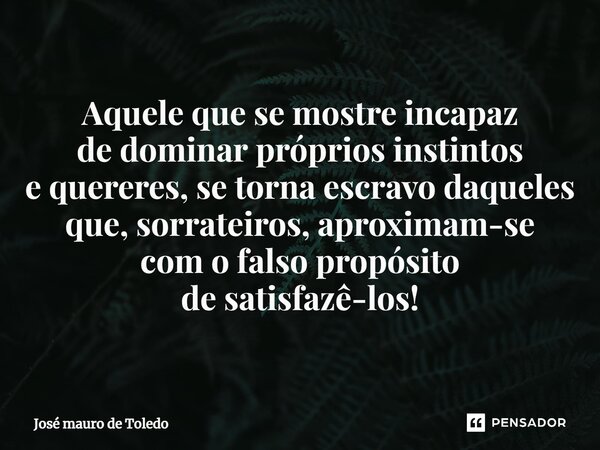 ⁠Aquele que se mostre incapaz de dominar próprios instintos e quereres, se torna escravo daqueles que, sorrateiros,aproximam-se com o falsopropósito de satisfaz... Frase de José Mauro de Toledo.