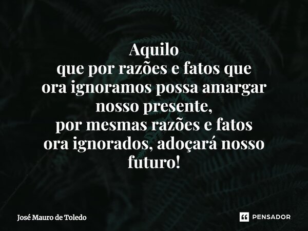 ⁠Aquilo que por razões e fatos que ora ignoramos possa amargar nosso presente, por mesmas razões e fatos ora ignorados, adoçará nosso futuro!... Frase de José Mauro de Toledo.