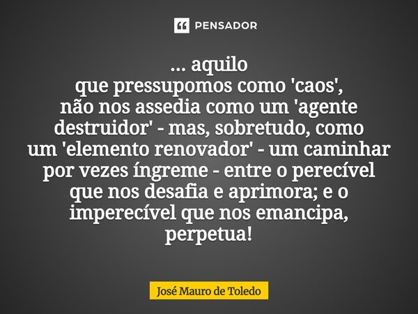 ... aquilo que pressupomos como 'caos', não nos assedia como um'agente destruidor' - mas, sobretudo, como um 'elemento renovador' - um caminhar por vezes íngre... Frase de José Mauro de Toledo.