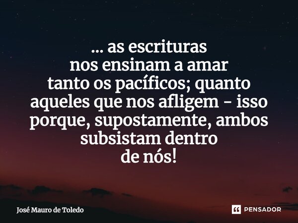 ⁠... as escrituras nos ensinam a amar tanto os pacíficos; quanto aqueles que nos afligem - isso porque, supostamente, ambos subsistam dentro de nós!... Frase de José Mauro de Toledo.