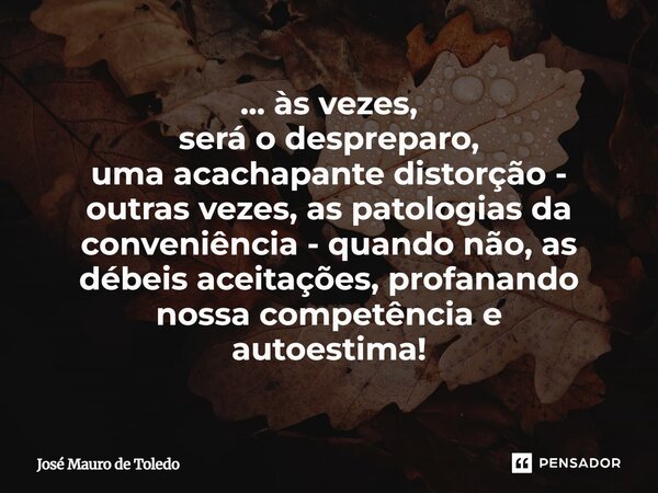 ⁠... às vezes, será o despreparo, uma acachapante distorção - outras vezes, as patologias da conveniência - quando não, as débeis aceitações, profanando nossa c... Frase de José Mauro de Toledo.