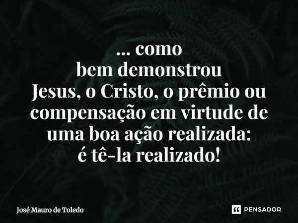 ⁠... como bem demonstrou Jesus, o Cristo, o prêmio ou compensação em virtude de uma boa ação realizada: é tê-la realizado!... Frase de José Mauro de Toledo.