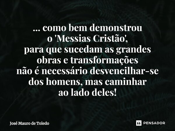 ⁠... como bem demonstrou o 'Messias Cristão', para que sucedam as grandes obras e transformações não é necessário desvencilhar-se dos homens, mas caminhar ao la... Frase de José Mauro de Toledo.