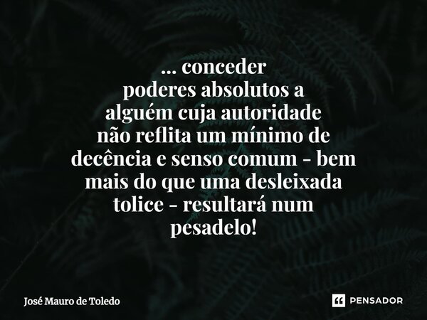 ⁠... conceder poderes absolutos a alguém cuja autoridade não reflita um mínimo de decência e senso comum - bem mais do que uma desleixada tolice - resultará num... Frase de José Mauro de Toledo.