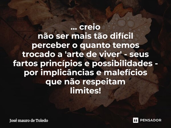 ⁠... creio não ser mais tão difícil perceber o quanto temos trocado a 'arte de viver' - seus fartos princípios e possibilidades - por implicâncias e malefícios ... Frase de José Mauro de Toledo.