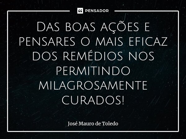 ⁠Das boas ações e pensares o mais eficaz dos remédios nos permitindo milagrosamente curados!... Frase de José Mauro de Toledo.