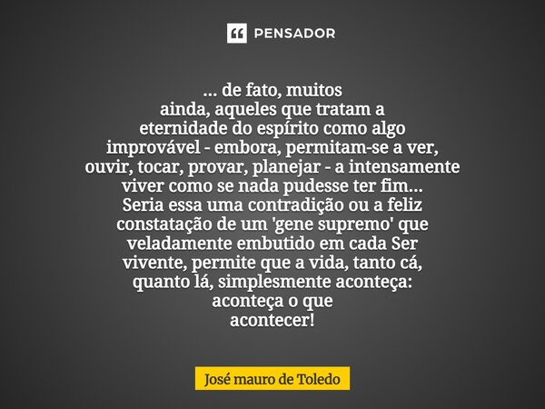 ... de fato, muitos ainda, aqueles quetratam a eternidade do espírito como algo improvável -embora, permitam-se a ver, ouvir, tocar, provar, planejar - a inten... Frase de José Mauro de Toledo.