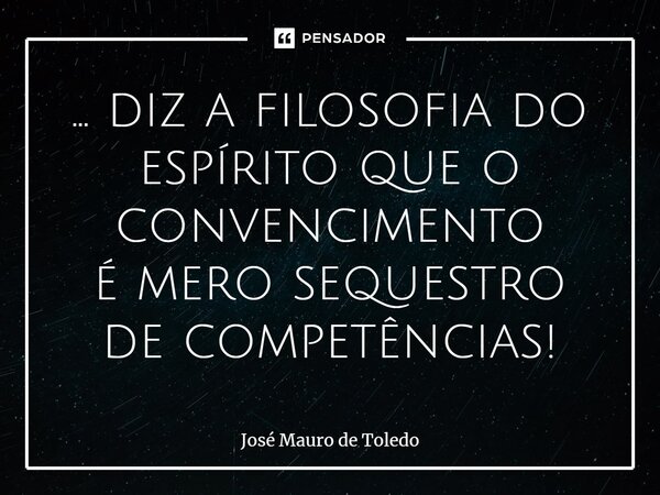 ⁠... diz a filosofia do espírito que o convencimento é mero sequestro de competências!... Frase de José Mauro de Toledo.