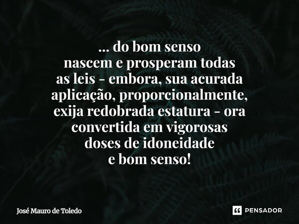 ⁠... do bom senso nascem e prosperam todas as leis - embora, sua acurada aplicação, proporcionalmente, exija redobrada estatura - ora convertidaem vigorosas dos... Frase de José Mauro de Toledo.