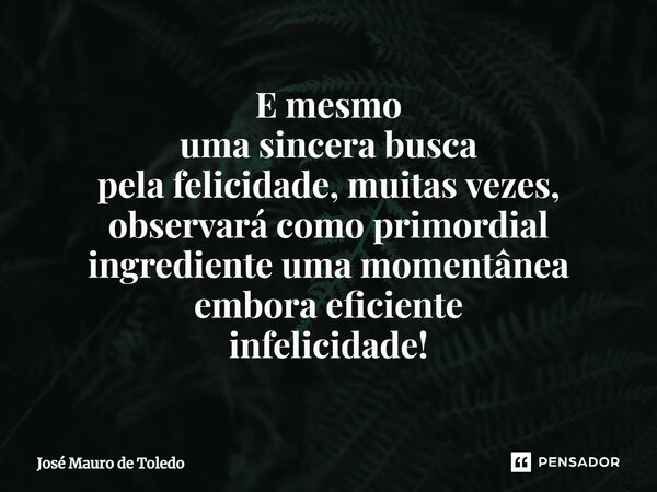 ⁠E mesmo uma sincera busca pela felicidade, muitas vezes, observará como primordial ingrediente uma momentânea embora eficiente infelicidade!... Frase de José Mauro de Toledo.