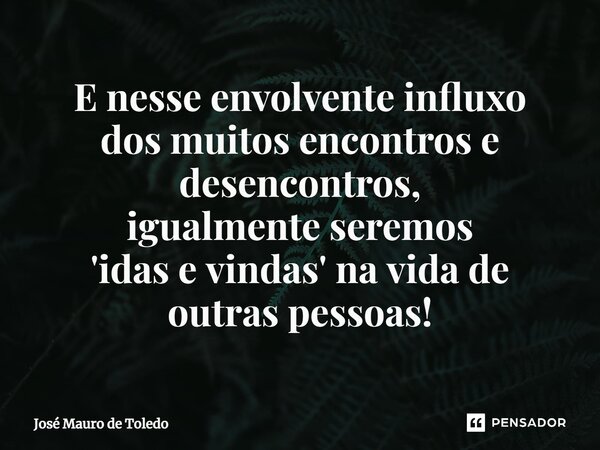 ⁠E nesse envolvente influxo dos muitos encontros e desencontros, igualmente seremos 'idas e vindas' na vida de outras pessoas!... Frase de José Mauro de Toledo.