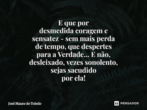 ⁠E que por desmedida coragem e sensatez - sem mais perda de tempo, que despertes para a Verdade... E não, desleixado, vezes sonolento, sejas sacudido por ela!... Frase de José Mauro de Toledo.