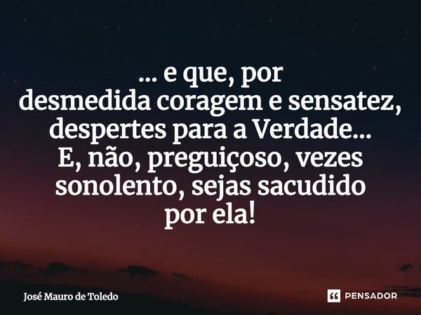 ⁠... e que, por desmedida coragem e sensatez, despertes para a Verdade... E, não, preguiçoso, vezes sonolento, sejas sacudido por ela!... Frase de José Mauro de Toledo.
