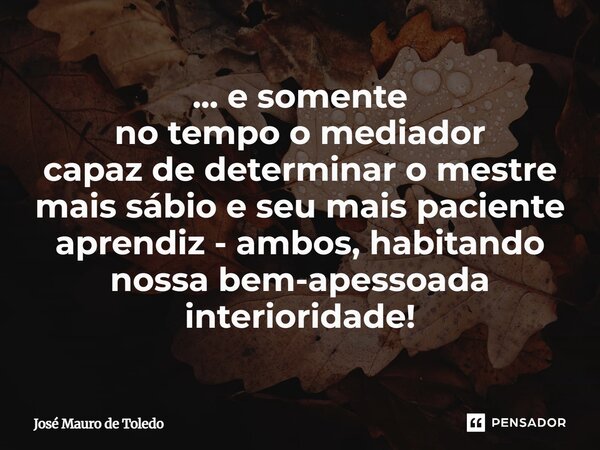 ⁠... e somente no tempo o mediador capaz de determinar o mestre mais sábio e seu mais paciente aprendiz - ambos, habitando nossa bem-apessoada interioridade!... Frase de José Mauro de Toledo.
