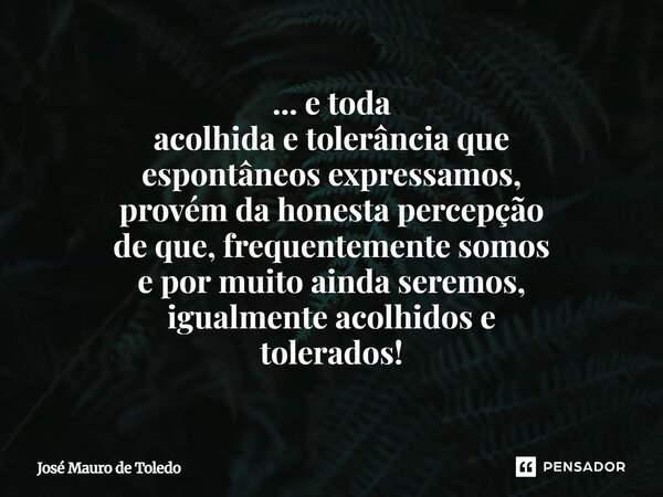 ⁠... e toda acolhida e tolerância que espontâneos expressamos, provém da honesta percepção de que,frequentemente somos e por muito ainda seremos, igualmenteacol... Frase de José Mauro de Toledo.
