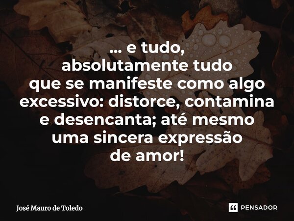 ⁠... e tudo, absolutamente tudo que se manifeste como algo excessivo: distorce, contamina e desencanta; até mesmo uma sincera expressão deamor!... Frase de José Mauro de Toledo.