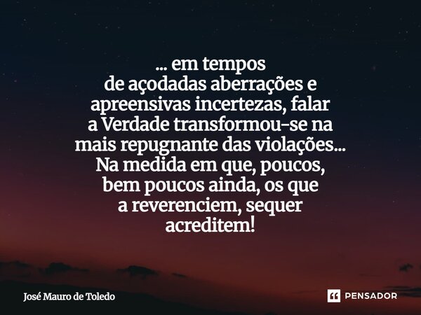 ... emtempos de açodadas aberrações e apreensivas incertezas, falar a Verdade transformou-se na maisrepugnante das violações... Na medida em que, poucos, bem p... Frase de José Mauro de Toledo.