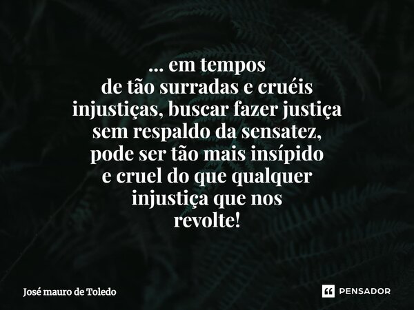 ⁠... em tempos de tão surradas e cruéis injustiças, buscar fazer justiça sem respaldo da sensatez, pode ser tão mais insípido e cruel do que qualquer injustiça ... Frase de José Mauro de Toledo.
