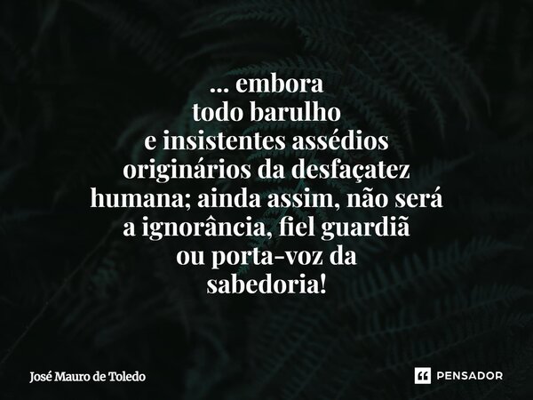 ⁠... embora todo barulho e insistentesassédios origináriosda desfaçatez humana; ainda assim, nãoserá a ignorância, fiel guardiã ou porta-voz da sabedoria!... Frase de José Mauro de Toledo.