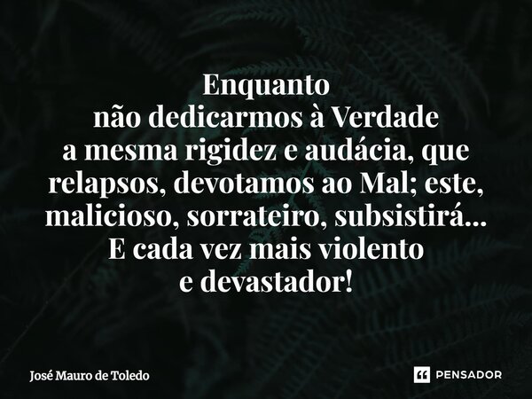 ⁠Enquanto não dedicarmos à Verdade a mesma rigidez e audácia,que relapsos,devotamos ao Mal;este, malicioso, sorrateiro, subsistirá... E cada vez mais violento e... Frase de José Mauro de Toledo.