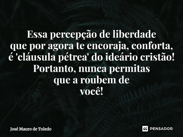 ⁠Essa percepção de liberdade que por agora te encoraja, conforta, é 'cláusula pétrea' do ideário cristão! Portanto, nunca permitas que a roubem de você!... Frase de José Mauro de Toledo.