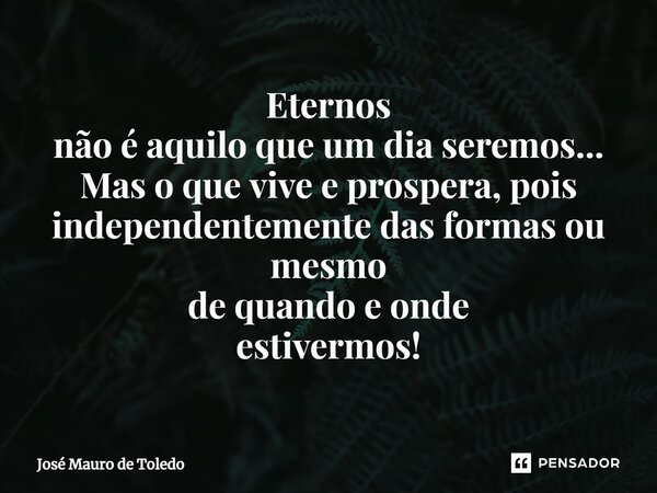 ⁠Eternos não é aquilo que um dia seremos... Mas o que vive e prospera, pois independentemente das formas ou mesmo de quando e onde estivermos!... Frase de José Mauro de Toledo.