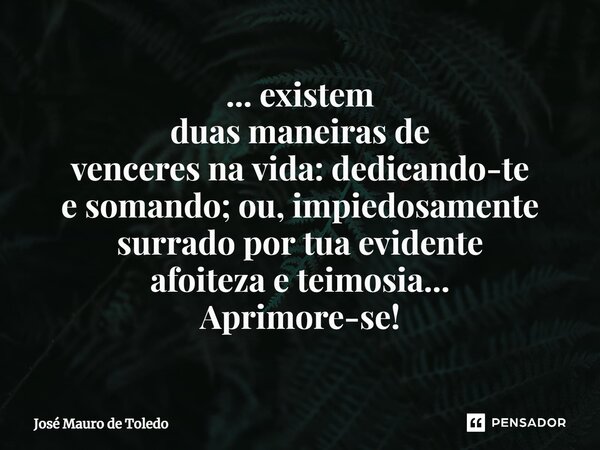 ⁠... existem duas maneiras de venceres na vida: dedicando-te e somando; ou, impiedosamente surrado por tua evidente afoiteza e teimosia... Aprimore-se!... Frase de José Mauro de Toledo.
