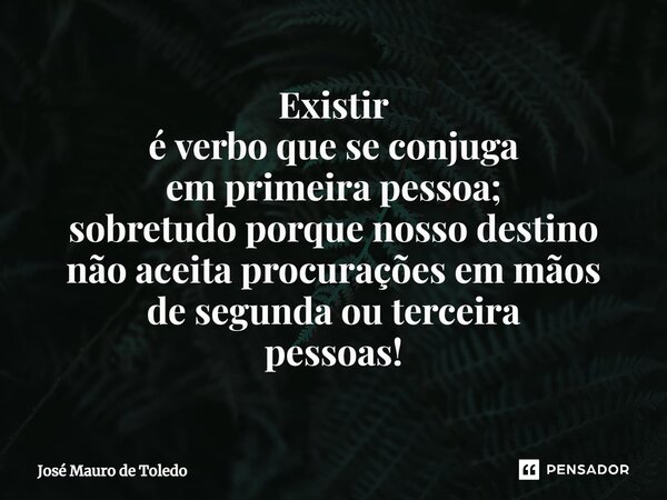 ⁠Existir é verbo que se conjuga em primeira pessoa; sobretudo porque nosso destino não aceita procurações em mãos de segunda ou terceira pessoas!... Frase de José Mauro de Toledo.
