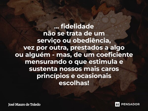 ... fidelidade não se trata de um serviço ou obediência, vez por outra, prestados a algo ou alguém - mas, de um coeficiente mensurando o que estimula e sustent... Frase de José Mauro de Toledo.