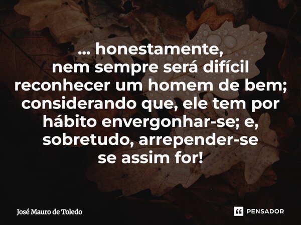 ⁠... honestamente, nem sempre será difícil reconhecer um homem de bem; considerando que, ele tem por hábito envergonhar-se; e, sobretudo, arrepender-se se assim... Frase de José Mauro de Toledo.
