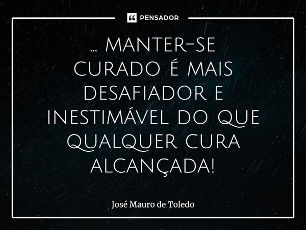 ⁠... manter-se curado é mais desafiador e inestimável do que qualquer cura alcançada!... Frase de José Mauro de Toledo.