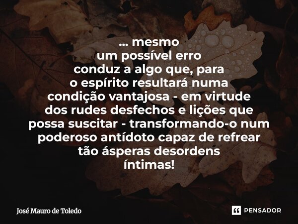 ... mesmo um possível erro conduz a algo que, para o espírito resultará numa condição vantajosa - em virtude dos rudes desfechos e lições que possa suscitar - ... Frase de José Mauro de Toledo.