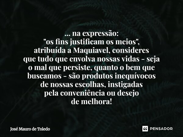 ... na expressão: "os fins justificam os meios", atribuída a Maquiavel, consideres que tudo que envolva nossas vidas - seja o mal que persiste, quant... Frase de José Mauro de Toledo.