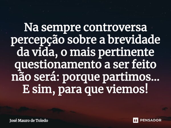 ⁠Na sempre controversa percepção sobre a brevidade da vida, o mais pertinente questionamento a ser feito não será: porque partimos... E sim, para que viemos!... Frase de José Mauro de Toledo.