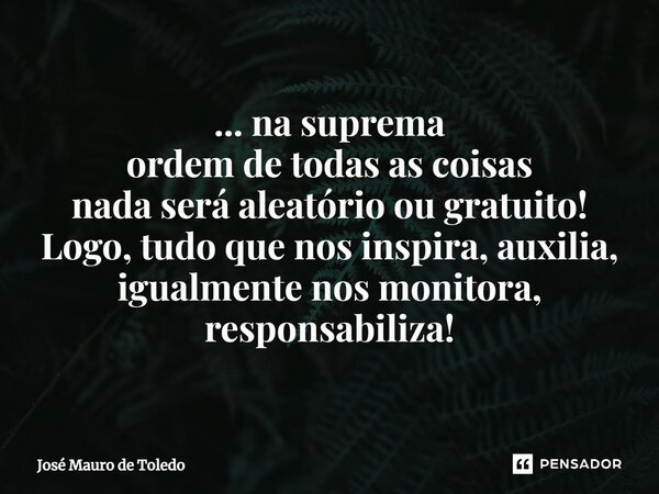 ⁠... na suprema ordem de todas as coisas nada será aleatório ou gratuito! Logo, tudo que nos inspira, auxilia, igualmente nos monitora, responsabiliza!... Frase de José Mauro de Toledo.