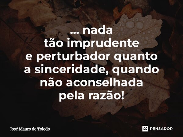 ⁠... nada tão imprudente e perturbador quanto a sinceridade, quando não aconselhada pela razão!... Frase de José Mauro de Toledo.