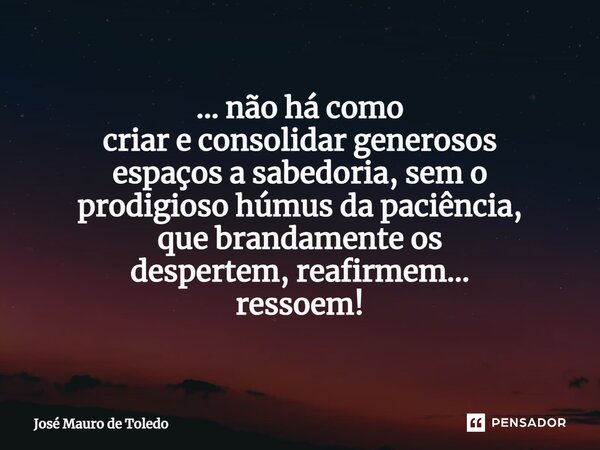 ⁠... não há como criar e consolidar generosos espaçosa sabedoria, sem o prodigiosohúmusda paciência, que brandamenteos despertem,reafirmem... ressoem!... Frase de José Mauro de Toledo.