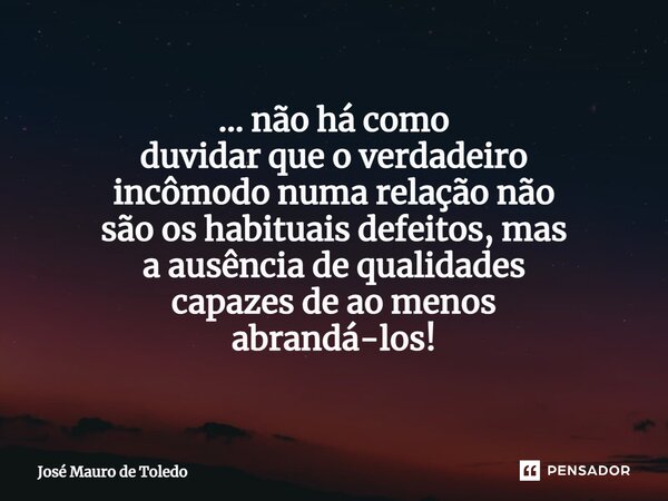 ⁠... não há como duvidar que o verdadeiro incômodo numa relação não são os habituais defeitos, mas a ausência de qualidades capazes de ao menos abrandá-los!... Frase de José Mauro de Toledo.