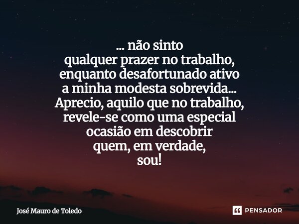 ... não sinto qualquer prazer no trabalho, enquanto desafortunado ativo a minha modesta sobrevida... Aprecio, aquilo que no trabalho, revele-se como uma especi... Frase de José Mauro de Toledo.